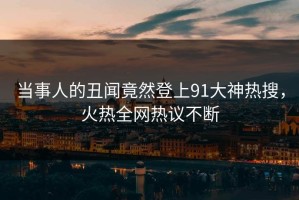 当事人的丑闻竟然登上91大神热搜，火热全网热议不断