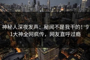 神秘人深夜发声：秘闻不是我干的！91大神全网疯传，网友直呼过瘾