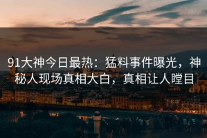 91大神今日最热：猛料事件曝光，神秘人现场真相大白，真相让人瞠目