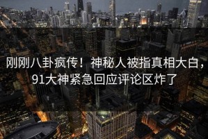 刚刚八卦疯传！神秘人被指真相大白，91大神紧急回应评论区炸了