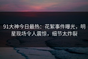 91大神今日最热：花絮事件曝光，明星现场令人震惊，细节太炸裂