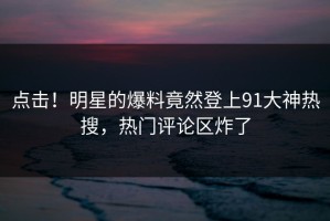 点击！明星的爆料竟然登上91大神热搜，热门评论区炸了