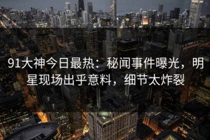 91大神今日最热：秘闻事件曝光，明星现场出乎意料，细节太炸裂
