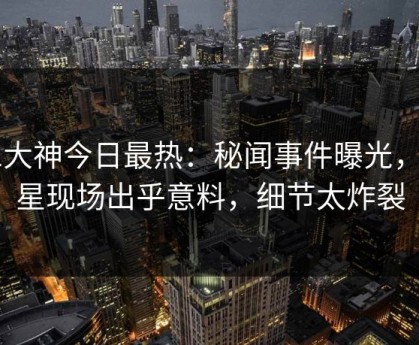 91大神今日最热：秘闻事件曝光，明星现场出乎意料，细节太炸裂