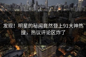 发现！明星的秘闻竟然登上91大神热搜，热议评论区炸了