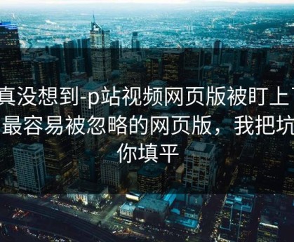 我真没想到-p站视频网页版被盯上了？：最容易被忽略的网页版，我把坑给你填平
