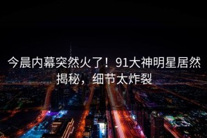 今晨内幕突然火了！91大神明星居然揭秘，细节太炸裂