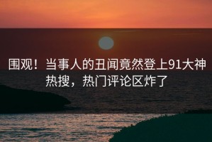 围观！当事人的丑闻竟然登上91大神热搜，热门评论区炸了