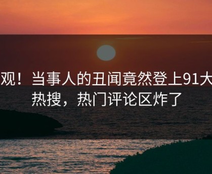 围观！当事人的丑闻竟然登上91大神热搜，热门评论区炸了