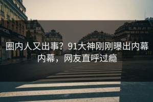 圈内人又出事？91大神刚刚曝出内幕内幕，网友直呼过瘾