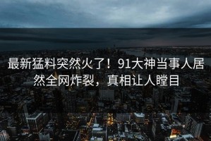 最新猛料突然火了！91大神当事人居然全网炸裂，真相让人瞠目