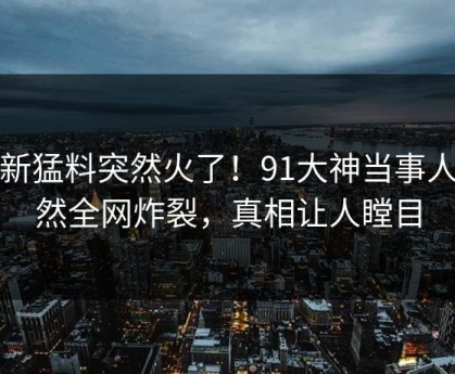 最新猛料突然火了！91大神当事人居然全网炸裂，真相让人瞠目