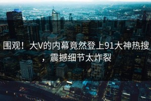 围观！大V的内幕竟然登上91大神热搜，震撼细节太炸裂