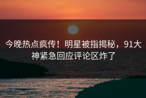 今晚热点疯传！明星被指揭秘，91大神紧急回应评论区炸了