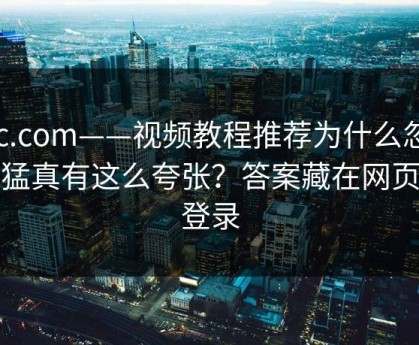 17c.com——视频教程推荐为什么忽然变猛真有这么夸张？答案藏在网页版登录