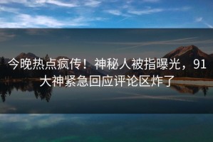 今晚热点疯传！神秘人被指曝光，91大神紧急回应评论区炸了