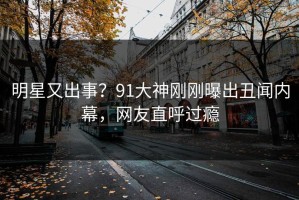 明星又出事？91大神刚刚曝出丑闻内幕，网友直呼过瘾