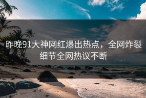 昨晚91大神网红爆出热点，全网炸裂细节全网热议不断