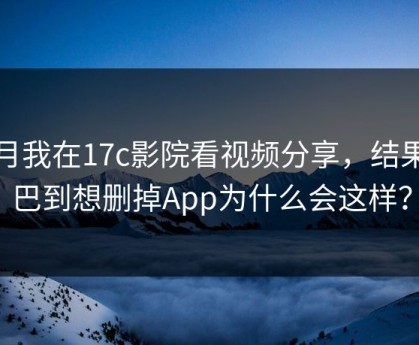 本月我在17c影院看视频分享，结果拧巴到想删掉App为什么会这样？