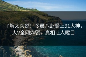 了解太突然！今晨八卦登上91大神，大V全网炸裂，真相让人瞠目