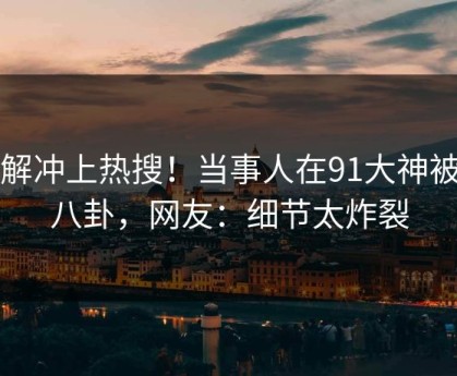 了解冲上热搜！当事人在91大神被爆八卦，网友：细节太炸裂