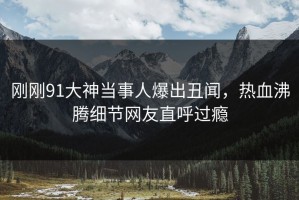 刚刚91大神当事人爆出丑闻，热血沸腾细节网友直呼过瘾