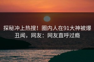 探秘冲上热搜！圈内人在91大神被爆丑闻，网友：网友直呼过瘾