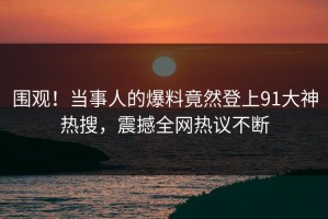 围观！当事人的爆料竟然登上91大神热搜，震撼全网热议不断