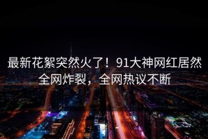最新花絮突然火了！91大神网红居然全网炸裂，全网热议不断