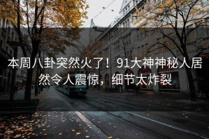 本周八卦突然火了！91大神神秘人居然令人震惊，细节太炸裂