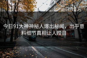 今日91大神神秘人爆出秘闻，出乎意料细节真相让人瞠目