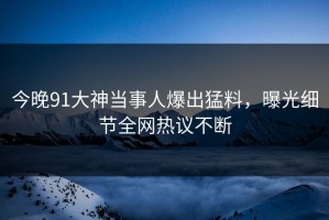 今晚91大神当事人爆出猛料，曝光细节全网热议不断