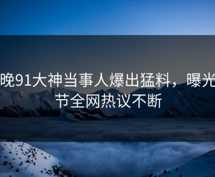 今晚91大神当事人爆出猛料，曝光细节全网热议不断