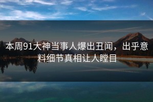 本周91大神当事人爆出丑闻，出乎意料细节真相让人瞠目