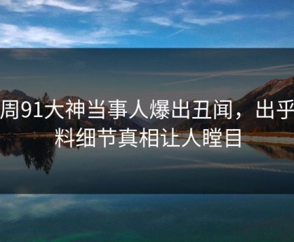 本周91大神当事人爆出丑闻，出乎意料细节真相让人瞠目