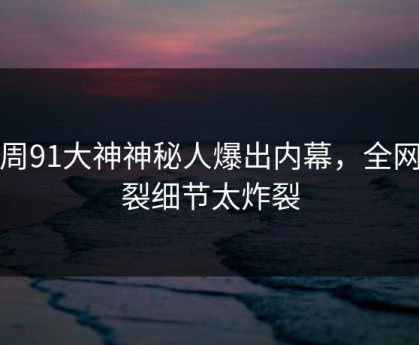 本周91大神神秘人爆出内幕，全网炸裂细节太炸裂