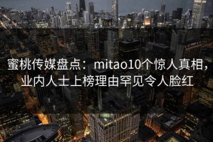 蜜桃传媒盘点：mitao10个惊人真相，业内人士上榜理由罕见令人脸红