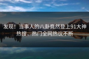 发现！当事人的八卦竟然登上91大神热搜，热门全网热议不断