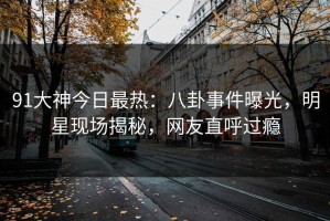 91大神今日最热：八卦事件曝光，明星现场揭秘，网友直呼过瘾