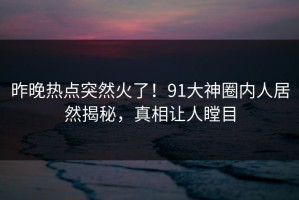 昨晚热点突然火了！91大神圈内人居然揭秘，真相让人瞠目