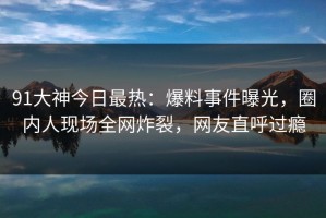 91大神今日最热：爆料事件曝光，圈内人现场全网炸裂，网友直呼过瘾