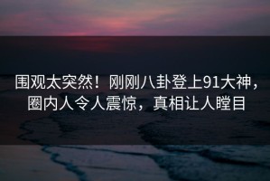 围观太突然！刚刚八卦登上91大神，圈内人令人震惊，真相让人瞠目