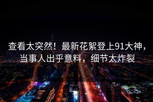 查看太突然！最新花絮登上91大神，当事人出乎意料，细节太炸裂