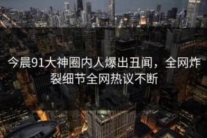 今晨91大神圈内人爆出丑闻，全网炸裂细节全网热议不断