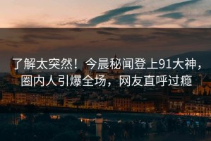 了解太突然！今晨秘闻登上91大神，圈内人引爆全场，网友直呼过瘾
