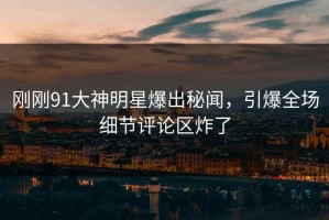 刚刚91大神明星爆出秘闻，引爆全场细节评论区炸了