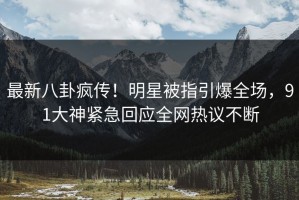 最新八卦疯传！明星被指引爆全场，91大神紧急回应全网热议不断