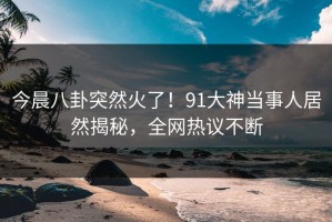 今晨八卦突然火了！91大神当事人居然揭秘，全网热议不断