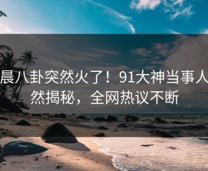 今晨八卦突然火了！91大神当事人居然揭秘，全网热议不断