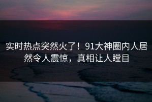 实时热点突然火了！91大神圈内人居然令人震惊，真相让人瞠目